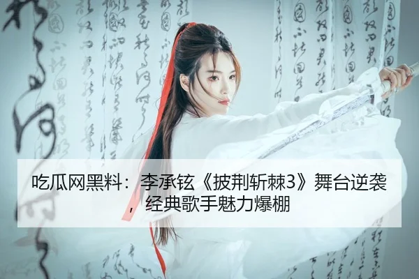 吃瓜网黑料：李承铉《披荆斩棘3》舞台逆袭，经典歌手魅力爆棚